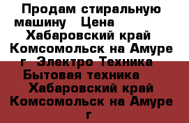 Продам стиральную машину › Цена ­ 12 000 - Хабаровский край, Комсомольск-на-Амуре г. Электро-Техника » Бытовая техника   . Хабаровский край,Комсомольск-на-Амуре г.